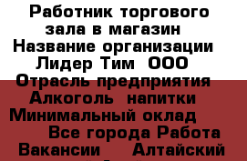 Работник торгового зала в магазин › Название организации ­ Лидер Тим, ООО › Отрасль предприятия ­ Алкоголь, напитки › Минимальный оклад ­ 26 000 - Все города Работа » Вакансии   . Алтайский край,Алейск г.